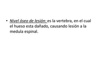 • Nivel óseo de lesión: es la vertebra, en el cual
el hueso esta dañado, causando lesión a la
medula espinal.
 