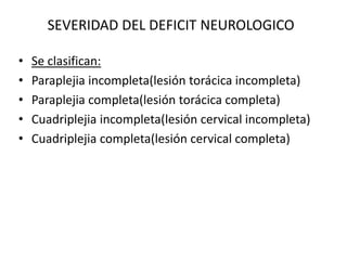 SEVERIDAD DEL DEFICIT NEUROLOGICO
• Se clasifican:
• Paraplejia incompleta(lesión torácica incompleta)
• Paraplejia completa(lesión torácica completa)
• Cuadriplejia incompleta(lesión cervical incompleta)
• Cuadriplejia completa(lesión cervical completa)
 