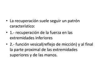 • La recuperación suele seguir un patrón
característico:
• 1.- recuperación de la fuerza en las
extremidades inferiores
• 2.- función vesical(reflejo de micción) y al final
la parte proximal de las extremidades
superiores y de las manos.
 