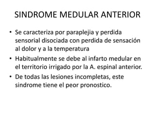 SINDROME MEDULAR ANTERIOR
• Se caracteriza por paraplejia y perdida
sensorial disociada con perdida de sensación
al dolor y a la temperatura
• Habitualmente se debe al infarto medular en
el territorio irrigado por la A. espinal anterior.
• De todas las lesiones incompletas, este
sindrome tiene el peor pronostico.
 