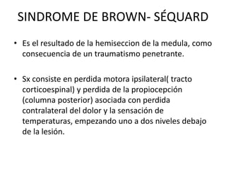 SINDROME DE BROWN- SÉQUARD
• Es el resultado de la hemiseccion de la medula, como
consecuencia de un traumatismo penetrante.
• Sx consiste en perdida motora ipsilateral( tracto
corticoespinal) y perdida de la propiocepción
(columna posterior) asociada con perdida
contralateral del dolor y la sensación de
temperaturas, empezando uno a dos niveles debajo
de la lesión.
 
