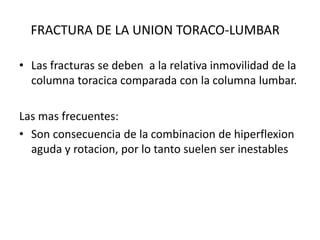 FRACTURA DE LA UNION TORACO-LUMBAR
• Las fracturas se deben a la relativa inmovilidad de la
columna toracica comparada con la columna lumbar.
Las mas frecuentes:
• Son consecuencia de la combinacion de hiperflexion
aguda y rotacion, por lo tanto suelen ser inestables
 