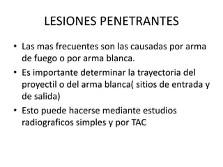LESIONES PENETRANTES
• Las mas frecuentes son las causadas por arma
de fuego o por arma blanca.
• Es importante determinar la trayectoria del
proyectil o del arma blanca( sitios de entrada y
de salida)
• Esto puede hacerse mediante estudios
radiograficos simples y por TAC
 