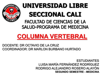 COLUMNA VERTEBRAL
DOCENTE: DR OCTAVIO DE LA CRUZ
COORDINADOR: DR MARLON BURBANO HURTADO
ESTUDIANTES
LUISA MARÍA FERNÁNDEZ RODRÍGUEZ
RODRIGO ALEJANDRO ROSERO ALAYÓN
SEGUNDO SEMESTRE - MEDICINA
UNIVERSIDAD LIBRE
SECCIONAL CALI
FACULTAD DE CIENCIAS DE LA
SALUD-PROGRAMA DE MEDICINA
 