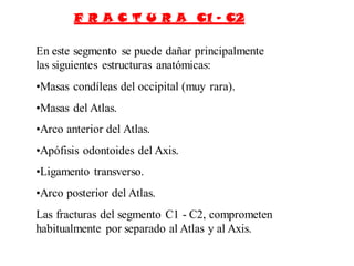 F R A C T U R A C1 – C2
En este segmento se puede dañar principalmente
las siguientes estructuras anatómicas:
•Masas condíleas del occipital (muy rara).
•Masas del Atlas.
•Arco anterior del Atlas.
•Apófisis odontoides del Axis.
•Ligamento transverso.
•Arco posterior del Atlas.
Las fracturas del segmento C1 - C2, comprometen
habitualmente por separado al Atlas y al Axis.
 