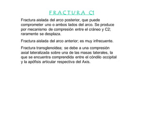 F R A C T U R A C1
Fractura aislada del arco posterior, que puede
comprometer uno o ambos lados del arco. Se produce
por mecanismo de compresión entre el cráneo y C2;
raramente se desplaza.
Fractura aislada del arco anterior; es muy infrecuente.
Fractura transglenoídea; se debe a una compresión
axial lateralizada sobre una de las masas laterales, la
que se encuentra comprendida entre el cóndilo occipital
y la apófisis articular respectiva del Axis.
 