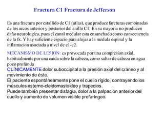 Fractura C1 Fractura de Jefferson
Es una fractura por estallido de C1 (atlas), que produce farcturas combinadas
de los arcos anterior y posteriordel anillo C1. En su mayoria no producen
daño neurologico, pues el canal medular esta ensanchadocomo consecuencia
de la fx. Y hay suficiente espacio para alojar a la medula espinal y la
inflamacion asociada a nivel de c1-c2.
MECANISMO DE LESION: es provocada por una compresion axial,
habitualmenteporuna caida sobre la cabeza, como saltar de cabeza en agua
poco profunda
CLÍNICAMENTE dolor suboccipital a la presión axial del cráneo y al
movimiento de éste.
El paciente espontáneamente pone el cuello rígido, contrayendo los
músculos esterno-cleidomastoídeo y trapecios.
Puede también presentar disfagia, dolor a la palpación anterior del
cuello y aumento de volumen visible prefaríngeo.
 
