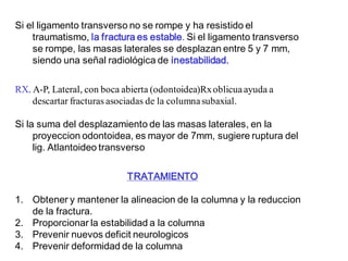 Si el ligamento transverso no se rompe y ha resistido el
traumatismo, la fractura es estable. Si el ligamento transverso
se rompe, las masas laterales se desplazan entre 5 y 7 mm,
siendo una señal radiológica de inestabilidad.
RX. A-P, Lateral, con boca abierta (odontoidea)Rxoblicuaayuda a
descartar fracturas asociadas de la columnasubaxial.
Si la suma del desplazamiento de las masas laterales, en la
proyeccion odontoidea, es mayor de 7mm, sugiere ruptura del
lig. Atlantoideo transverso
TRATAMIENTO
1. Obtener y mantener la alineacion de la columna y la reduccion
de la fractura.
2. Proporcionar la estabilidad a la columna
3. Prevenir nuevos deficit neurologicos
4. Prevenir deformidad de la columna
 