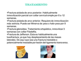 Tratamiento
•Fractura aislada de arco posterior. Habitualmente
inmovilización parcial con collar cervical simple por 8 a 12
semanas.
•Fractura aislada de arco anterior. Requiere de inmovilización
más estricta. Puede ser Minerva de yeso o halo-yeso por 8
semanas.
•Fractura glenoídea. Tratamiento ortopédico, inmovilizar 3
semanas con collar Filadelfia.
•Fractura de Jefferson. Esta es habitualmente una
luxofractura, ya que hay desplazamiento de las masas
laterales. De aquí que sea una fractura inestable o
potencialmente inestable por lesión del ligamento transverso.
 