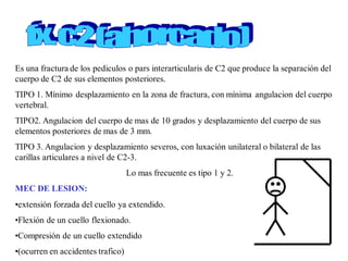 Es una fractura de los pediculos o pars interarticularis de C2 que produce la separación del
cuerpo de C2 de sus elementos posteriores.
TIPO 1. Mínimo desplazamiento en la zona de fractura, con mínima angulacion del cuerpo
vertebral.
TIPO2. Angulacion del cuerpo de mas de 10 grados y desplazamiento del cuerpo de sus
elementos posteriores de mas de 3 mm.
TIPO 3. Angulacion y desplazamiento severos, con luxación unilateral o bilateral de las
carillas articulares a nivel de C2-3.
Lo mas frecuente es tipo 1 y 2.
MEC DE LESION:
•extensión forzada del cuello ya extendido.
•Flexión de un cuello flexionado.
•Compresión de un cuello extendido
•(ocurren en accidentes trafico)
 