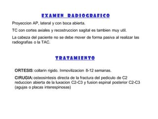 E X A M E N R A D I O G R A F I C O
Proyeccion AP, lateral y con boca abierta.
TC con cortes axiales y recostruccion sagital es tambien muy util.
La cabeza del paciente no se debe mover de forma pasiva al realizar las
radiografias o la TAC.
T R A T A M I E N T O
ORTESIS: collarin rigido. Inmovilizacion 8-12 semanas.
CIRUGIA: osteosintesis directa de la fractura del pediculo de C2
reduccion abierta de la luxacion C2-C3 y fusion espinal posterior C2-C3
(agujas o placas interespinosas)
 