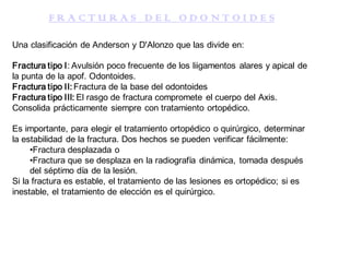 F R A C T U R A S D E L O D O N T O I D E S
Una clasificación de Anderson y D'Alonzo que las divide en:
Fractura tipo I: Avulsión poco frecuente de los liigamentos alares y apical de
la punta de la apof. Odontoides.
Fractura tipo II: Fractura de la base del odontoides
Fractura tipo III: El rasgo de fractura compromete el cuerpo del Axis.
Consolida prácticamente siempre con tratamiento ortopédico.
Es importante, para elegir el tratamiento ortopédico o quirúrgico, determinar
la estabilidad de la fractura. Dos hechos se pueden verificar fácilmente:
•Fractura desplazada o
•Fractura que se desplaza en la radiografía dinámica, tomada después
del séptimo día de la lesión.
Si la fractura es estable, el tratamiento de las lesiones es ortopédico; si es
inestable, el tratamiento de elección es el quirúrgico.
 