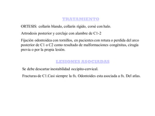 TRATAMIENTO
ORTESIS: collarín blando, collarín rígido, corsé con halo.
Artrodesis posterior y cerclaje con alambre de C1-2
Fijación odontoidea con tornillos, en pacientes con rotura o perdida del arco
posterior de C1 o C2 como resultado de malformaciones congénitas, cirugía
previa o por la propia lesión.
LESIONES ASOCIADAS
Se debe descartar inestabilidad occipito-cervical.
Fracturas de C1.Casi siempre la fx. Odontoides esta asociada a fx. Del atlas.
 