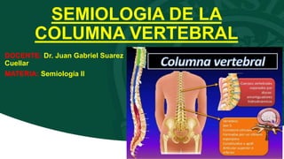 SEMIOLOGIA DE LA
COLUMNA VERTEBRAL
DOCENTE: Dr. Juan Gabriel Suarez
Cuellar
MATERIA: Semiología II
 