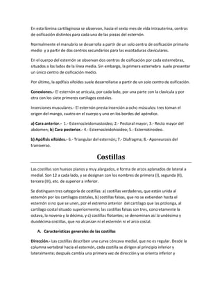 En esta lámina cartilaginosa se observan, hacia el sexto mes de vida intrauterina, centros
de osificación distintos para cada una de las piezas del esternón.
Normalmente el manubrio se desarrolla a partir de un solo centro de osificación primario
medio y a partir de dos centros secundarios para las escotaduras claviculares.
En el cuerpo del esternón se observan dos centros de osificación por cada esternebras,
situados a los lados de la línea media. Sin embargo, la primera esternebra suele presentar
un único centro de osificación medio.
Por último, la apófisis xifoides suele desarrollarse a partir de un solo centro de osificación.
Conexiones.- El esternón se articula, por cada lado, por una parte con la clavícula y por
otra con los siete primeros cartílagos costales.
Inserciones musculares.- El esternón presta inserción a ocho músculos: tres toman el
origen del mango, cuatro en el cuerpo y uno en los bordes del apéndice.
a) Cara anterior.- 1.- Esternocleidomastoideo; 2.- Pectoral mayor; 3.- Recto mayor del
abdomen; b) Cara posterior.- 4.- Esternocleidohioideo; 5.- Esternotiroideo.
b) Apófisis xifoides.- 6.- Triangular del esternón; 7.- Diafragma; 8.- Aponeurosis del
transverso.
Costillas
Las costillas son huesos planos y muy alargados, e forma de arcos aplanados de lateral a
medial. Son 12 a cada lado, y se designan con los nombres de primera (I), segunda (II),
tercera (III), etc. de superior a inferior.
Se distinguen tres categoría de costillas: a) costillas verdaderas, que están unida al
esternón por los cartílagos costales, b) costillas falsas, que no se extienden hasta el
esternón si no que se unen, por el extremo anterior del cartílago que las prolonga, al
cartílago costal situado superiormente; las costillas falsas son tres, concretamente la
octava, la novena y la décima, y c) costillas flotantes; se denominan así la undécima y
duodécima costillas, que no alcanzan ni el esternón ni el arco costal.
A. Características generales de las costillas
Dirección.- Las costillas describen una curva cóncava medial, que no es regular. Desde la
columna vertebral hacia el esternón, cada costilla se dirigen al principio inferior y
lateralmente; después cambia una primera vez de dirección y se orienta inferior y
 