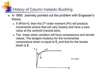History of Column Inelastic Buckling
 In 1895, Jasinsky pointed out the problem with Engesser’s
theory.
 If dP/dv=0, then the 2nd order moment (Pv) will produce
incremental strains that will vary linearly and have a zero
value at the centroid (neutral axis).
 The linear strain variation will have compressive and tensile
values. The tangent modulus for the incremental
compressive strain is equal to Et and that for the tensile
strain is E.
 
