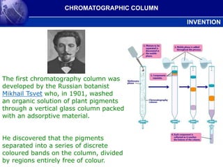 The first chromatography column was
developed by the Russian botanist
Mikhail Tsvet who, in 1901, washed
an organic solution of plant pigments
through a vertical glass column packed
with an adsorptive material.
He discovered that the pigments
separated into a series of discrete
coloured bands on the column, divided
by regions entirely free of colour.
CHROMATOGRAPHIC COLUMN
INVENTION
 