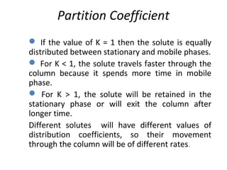 Partition Coefficient
 If the value of K = 1 then the solute is equally
distributed between stationary and mobile phases.
 For K < 1, the solute travels faster through the
column because it spends more time in mobile
phase.
 For K > 1, the solute will be retained in the
stationary phase or will exit the column after
longer time.
Different solutes will have different values of
distribution coefficients, so their movement
through the column will be of different rates.
 