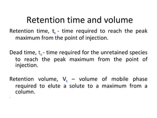 Retention time and volume
Retention time, tR - time required to reach the peak
maximum from the point of injection.
Dead time, tM - time required for the unretained species
to reach the peak maximum from the point of
injection.
Retention volume, VR – volume of mobile phase
required to elute a solute to a maximum from a
column.
.
 