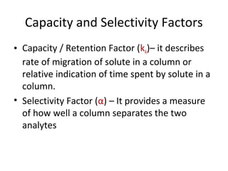 Capacity and Selectivity Factors
• Capacity / Retention Factor (kA)– it describes
rate of migration of solute in a column or
relative indication of time spent by solute in a
column.
• Selectivity Factor (α) – It provides a measure
of how well a column separates the two
analytes
 