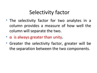 Selectivity factor
• The selectivity factor for two analytes in a
column provides a measure of how well the
column will separate the two.
• α is always greater than unity.
• Greater the selectivity factor, greater will be
the separation between the two components.
 