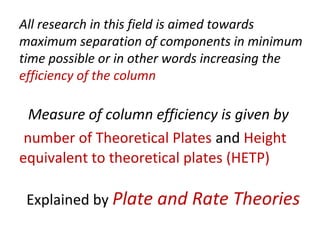 All research in this field is aimed towards
maximum separation of components in minimum
time possible or in other words increasing the
efficiency of the column
Measure of column efficiency is given by
number of Theoretical Plates and Height
equivalent to theoretical plates (HETP)
Explained by Plate and Rate Theories
 