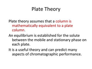 Plate Theory
Plate theory assumes that a column is
mathematically equivalent to a plate
column.
An equilibrium is established for the solute
between the mobile and stationary phase on
each plate.
It is a useful theory and can predict many
aspects of chromatographic performance.
 