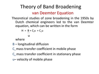 Theory of Band Broadening
van Deemter Equation
Theoretical studies of zone broadening in the 1950s by
Dutch chemical engineers led to the van Deemter
equation, which can be written in the form
H = B + CSu + Cmu
u
where
B – longitudinal diffusion
CS–mass transfer coefficient in mobile phase
CM-mass transfer coefficient in stationary phase
u– velocity of mobile phase
 