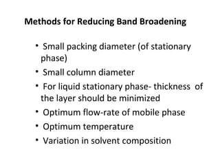 Methods for Reducing Band Broadening
• Small packing diameter (of stationary
phase)
• Small column diameter
• For liquid stationary phase- thickness of
the layer should be minimized
• Optimum flow-rate of mobile phase
• Optimum temperature
• Variation in solvent composition
 