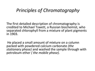 Principles of Chromatography
The first detailed description of chromatography is
credited to Michael Tswett, a Russian biochemist, who
separated chlorophyll from a mixture of plant pigments
in 1903.
He placed a small amount of mixture on a column
packed with powdered calcium carbonate (the
stationary phase) and washed the sample through with
petroleum ether ( the mobile phase).
 