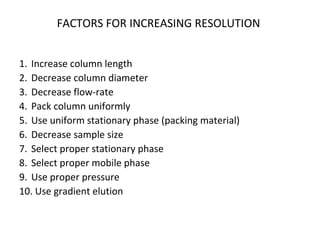 FACTORS FOR INCREASING RESOLUTION
1. Increase column length
2. Decrease column diameter
3. Decrease flow-rate
4. Pack column uniformly
5. Use uniform stationary phase (packing material)
6. Decrease sample size
7. Select proper stationary phase
8. Select proper mobile phase
9. Use proper pressure
10. Use gradient elution
 