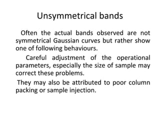 Unsymmetrical bands
Often the actual bands observed are not
symmetrical Gaussian curves but rather show
one of following behaviours.
Careful adjustment of the operational
parameters, especially the size of sample may
correct these problems.
They may also be attributed to poor column
packing or sample injection.
 