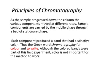Principles of Chromatography
As the sample progressed down the column the
various components moved at different rates. Sample
components are carried by the mobile phase through
a bed of stationary phase.
Each component produced a band that had distinctive
color . Thus the Greek word chromatography for
colour and to write. Although the colored bands were
part of this first experiment, color is not important for
the method to work.
 