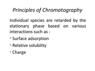 Principles of Chromatography
Individual species are retarded by the
stationary phase based on various
interactions such as :
• Surface adsorption
• Relative solubility
• Charge
 
