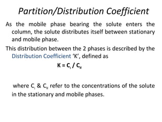 Partition/Distribution Coefficient
As the mobile phase bearing the solute enters the
column, the solute distributes itself between stationary
and mobile phase.
This distribution between the 2 phases is described by the
Distribution Coefficient ‘K’, defined as
K = Cs / CM
where Cs & CM refer to the concentrations of the solute
in the stationary and mobile phases.
 