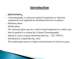  DEFINITION:-
 Chromatography is a physical method of separation in which the
components to be separated are distributed between two phases :
 Stationary phase
 Mobile phase
o The stationary phase may be a solid or liquid supported on a solid or gel.
• May be packed in a column Eg.-Column Chromatography.
• Spread as a layer on glass/aluminium plate Eg. – TLC, HPTLC.
• Distributed as a liquid film Eg.- GLC
o The mobile phase may be a liquid /solvent/mixture of solvent or gases.
 