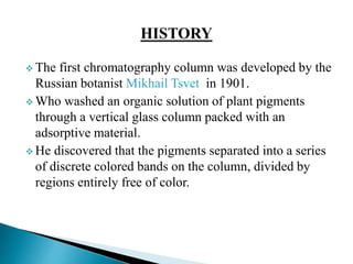  The first chromatography column was developed by the
Russian botanist Mikhail Tsvet in 1901.
 Who washed an organic solution of plant pigments
through a vertical glass column packed with an
adsorptive material.
 He discovered that the pigments separated into a series
of discrete colored bands on the column, divided by
regions entirely free of color.
 