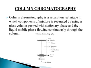  Column chromatography is a separation technique in
which components of mixture is separated by using a
glass column packed with stationary phase and the
liquid mobile phase flowing continuously through the
column.
 