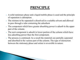  A solid stationary phase and a liquid mobile phase is used and the principle
of separation is adsorption.
 The mixture to be separated is dissolved in a suitable solvent and allowed
to pass through a tube containing the adsorbent
 The component which have greater absorbing power is adsorb in the upper
part of the column.
 The next component is adsorb in lower portion of the column which have
less adsorbing power than the first component.
 The process is continued. As a result the materials are partially separated
and adsorbed in the various part of the column. The type of interaction
between the stationary phase and solute is reversible in nature.
 