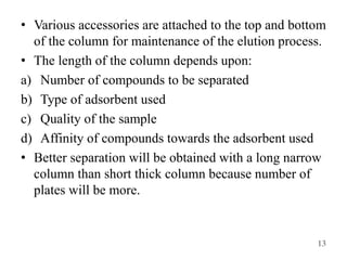 13
• Various accessories are attached to the top and bottom
of the column for maintenance of the elution process.
• The length of the column depends upon:
a) Number of compounds to be separated
b) Type of adsorbent used
c) Quality of the sample
d) Affinity of compounds towards the adsorbent used
• Better separation will be obtained with a long narrow
column than short thick column because number of
plates will be more.
 