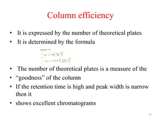 Column efficiency
• It is expressed by the number of theoretical plates
• It is determined by the formula
• The number of theoretical plates is a measure of the
• “goodness” of the column
• If the retention time is high and peak width is narrow
then it
• shows excellent chromatograms
14
 