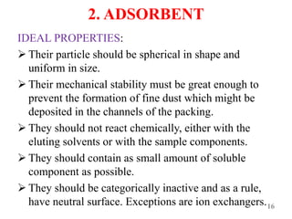 2. ADSORBENT
IDEAL PROPERTIES:
 Their particle should be spherical in shape and
uniform in size.
 Their mechanical stability must be great enough to
prevent the formation of fine dust which might be
deposited in the channels of the packing.
 They should not react chemically, either with the
eluting solvents or with the sample components.
 They should contain as small amount of soluble
component as possible.
 They should be categorically inactive and as a rule,
have neutral surface. Exceptions are ion exchangers.16
 