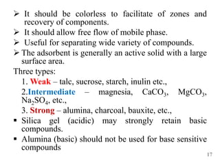  It should be colorless to facilitate of zones and
recovery of components.
 It should allow free flow of mobile phase.
 Useful for separating wide variety of compounds.
 The adsorbent is generally an active solid with a large
surface area.
Three types:
1. Weak – talc, sucrose, starch, inulin etc.,
2.Intermediate – magnesia, CaCO3, MgCO3,
Na2SO4, etc.,
3. Strong – alumina, charcoal, bauxite, etc.,
 Silica gel (acidic) may strongly retain basic
compounds.
 Alumina (basic) should not be used for base sensitive
compounds
17
 