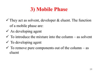 3) Mobile Phase
 They act as solvent, developer & eluent. The function
of a mobile phase are:
 As developing agent
 To introduce the mixture into the column – as solvent
 To developing agent
 To remove pure components out of the column – as
eluent
19
 