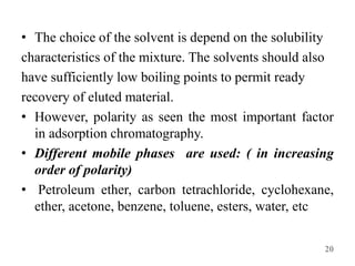 • The choice of the solvent is depend on the solubility
characteristics of the mixture. The solvents should also
have sufficiently low boiling points to permit ready
recovery of eluted material.
• However, polarity as seen the most important factor
in adsorption chromatography.
• Different mobile phases are used: ( in increasing
order of polarity)
• Petroleum ether, carbon tetrachloride, cyclohexane,
ether, acetone, benzene, toluene, esters, water, etc
20
 