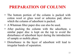 PREPARATION OF COLUMN
• The bottom portion of the column is packed with
cotton wool or glass wool or asbestos pad, above
which the column of adsorbent is packed.
• A Whatman filter paper disc can also be used.
• After packing the column with the adsorbent, a
similar paper disc is kept on the top to avoid the
disturbance of adsorbent layer during the introduction
of sample or mobile phase.
• Disturbance in the layer of adsorbent will lead to
irregular bands of separation.
23
 