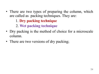 • There are two types of preparing the column, which
are called as packing techniques. They are:
1. Dry packing technique
2. Wet packing technique
• Dry packing is the method of choice for a microscale
column.
• There are two versions of dry packing;
24
 