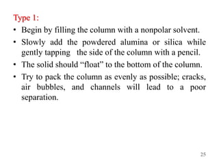 Type 1:
• Begin by filling the column with a nonpolar solvent.
• Slowly add the powdered alumina or silica while
gently tapping the side of the column with a pencil.
• The solid should “float” to the bottom of the column.
• Try to pack the column as evenly as possible; cracks,
air bubbles, and channels will lead to a poor
separation.
25
 