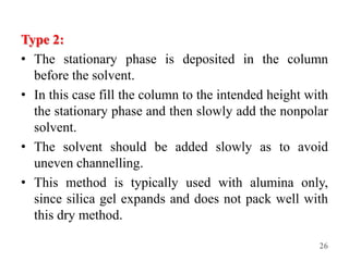 Type 2:
• The stationary phase is deposited in the column
before the solvent.
• In this case fill the column to the intended height with
the stationary phase and then slowly add the nonpolar
solvent.
• The solvent should be added slowly as to avoid
uneven channelling.
• This method is typically used with alumina only,
since silica gel expands and does not pack well with
this dry method.
26
 