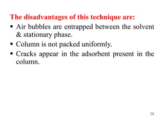 The disadvantages of this technique are:
 Air bubbles are entrapped between the solvent
& stationary phase.
 Column is not packed uniformly.
 Cracks appear in the adsorbent present in the
column.
28
 